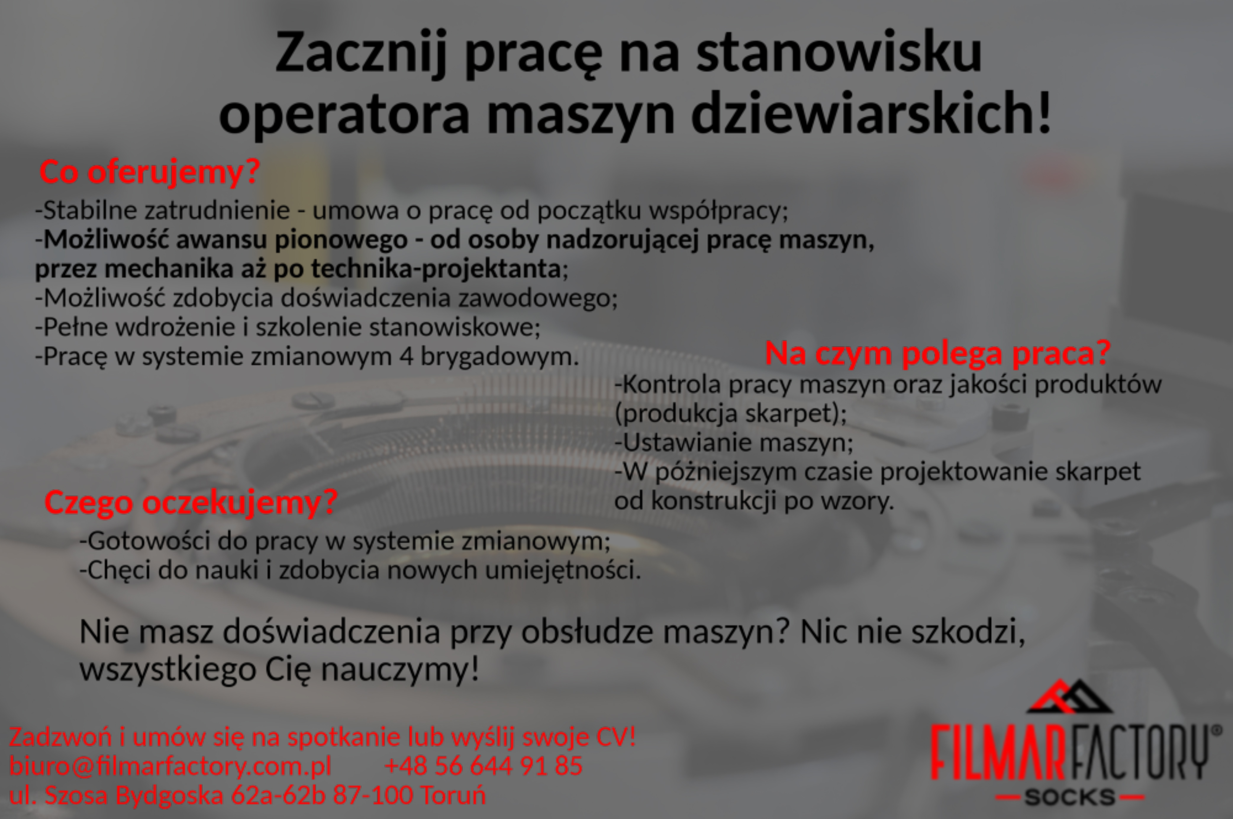 Zacznij pracę na stanowisku operatora maszyn dziewiarskich! Co oferujemy? Stabilne zatrudnienie w oparciu o umowę o pracę od początku współpracy; możliwość awansu pionowego – od osoby nadzorującej pracę maszyn, przez mechanika aż po technika – projektanta; możliwość zdobycia doświadczenia zawodowego; pełne wdrożenie i szkolenie stanowiskowe; pracę w systemie zmianowym 4 brygadowym. Na czym polega praca? Kontrola pracy maszyn oraz jakości produktów (produkcja skarpet); ustawianie maszyn; w późniejszym czasie projektowanie skarpet od konstrukcji po wzory. Czego oczekujemy? Gotowości do pracy w systemie zmianowym; chęci do nauki i zdobycia nowych umiejętności. Nie masz doświadczenia przy obsłudze maszyn? Nic nie szkodzi, wszystkiego Cię nauczymy! Zadzwoń i umów się na spotkanie lub wyślij CV! biuro@filmarfactory.com.pl +48 56 644 91 85 ul. Szosa Bydgoska 62a-62b 87-100 Toruń